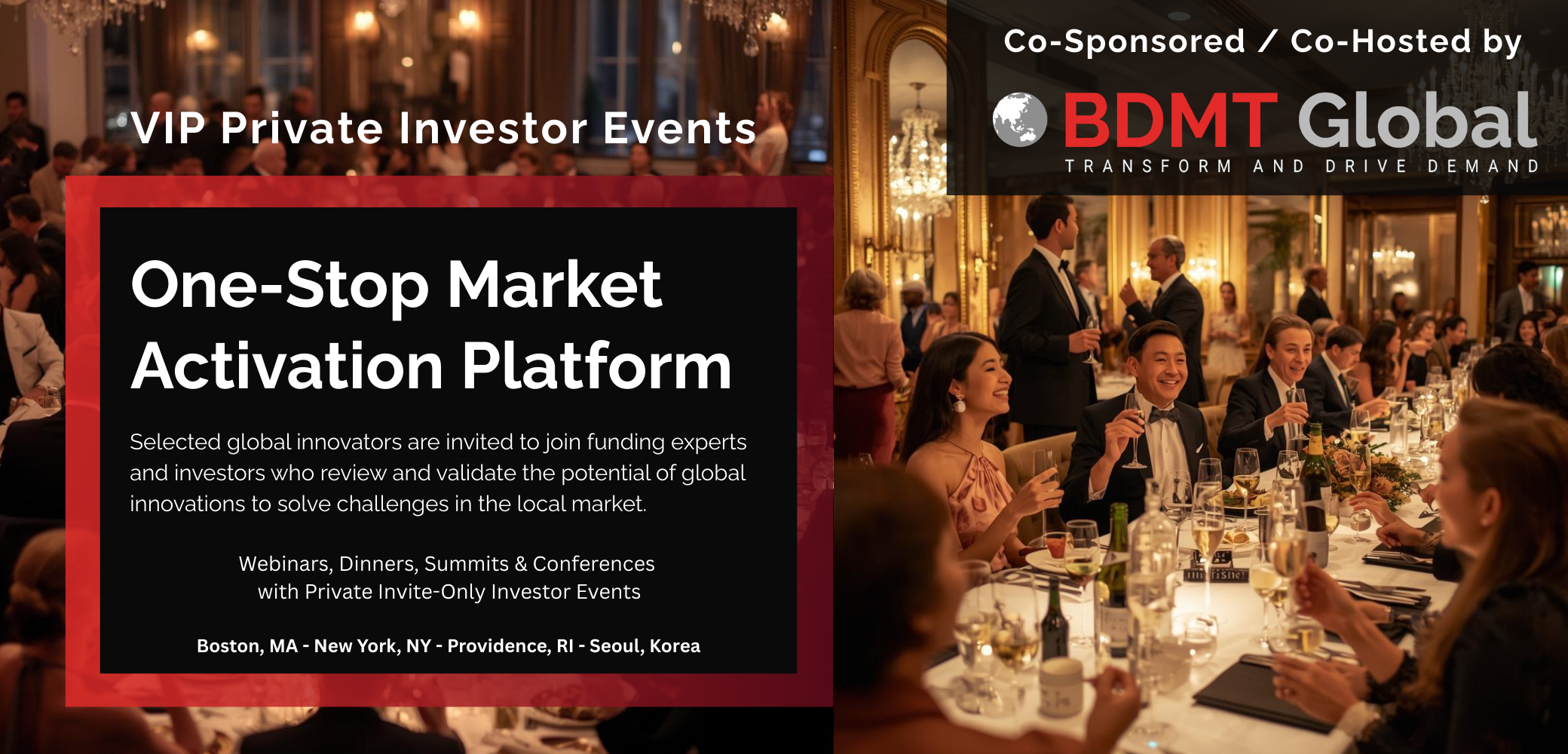 VIP Private Investor Events - Co-Sponsored / Co-Hosted by BDMT Global - One-Stop Market Activation Platform - Selected global innovators are invited to join funding experts and investors who review and validate the potential of global innovations to solve challenges in the local market. Webinars, Dinners, Summits & Conferences with Private Invite-Only Investor Events: Boston, MA - New York, NY - Providence, RI - Seoul, Korea