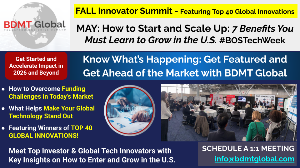 FALL Innovator Summit - Featuring Top 40 Global Innovations MAY: How to Start and Scale Up: 7 Benefits You Must Learn to Grow in the U.S. #BOSTechWeek FALL Innovator Summit - Featuring Top 40 Global Innovations MAY: How to Start and Scale Up: 7 Benefits You Must Learn to Grow in the U.S. #BOSTechWeek Get Started and Accelerate Impact in 2026 and Beyond Know What’s Happening: Get Featured and Get Ahead of the Market with BDMT Global How to Overcome Funding Challenges in Today’s Market What Helps Make Your Global Technology Stand Out Featuring Winners of TOP 40 GLOBAL INNOVATIONS! Meet Top Investor & Global Tech Innovators with Key Insights on How to Enter and Grow in the U.S. SCHEDULE A 1:1 MEETING info@bdmtglobal.com