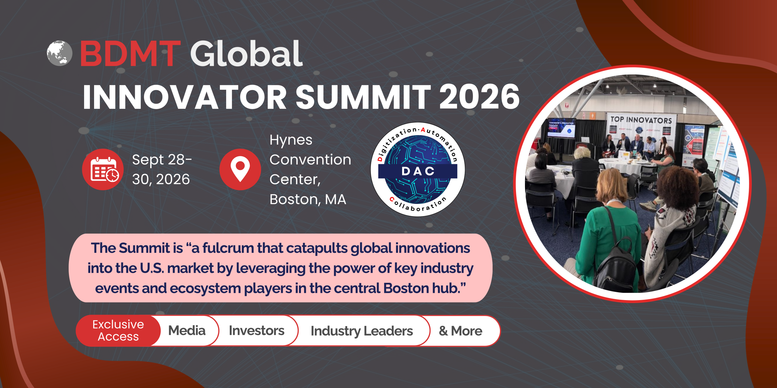 BDMT Global INNOVATOR SUMMIT 2026 Sept 28-30, 2026 Hynes Convention Center, Boston, MA The Summit is “a fulcrum that catapults global innovations into the U.S. market by leveraging the power of key industry events and ecosystem players in the central Boston hub.” Exclusive Access Media Investors Industry Leaders & More