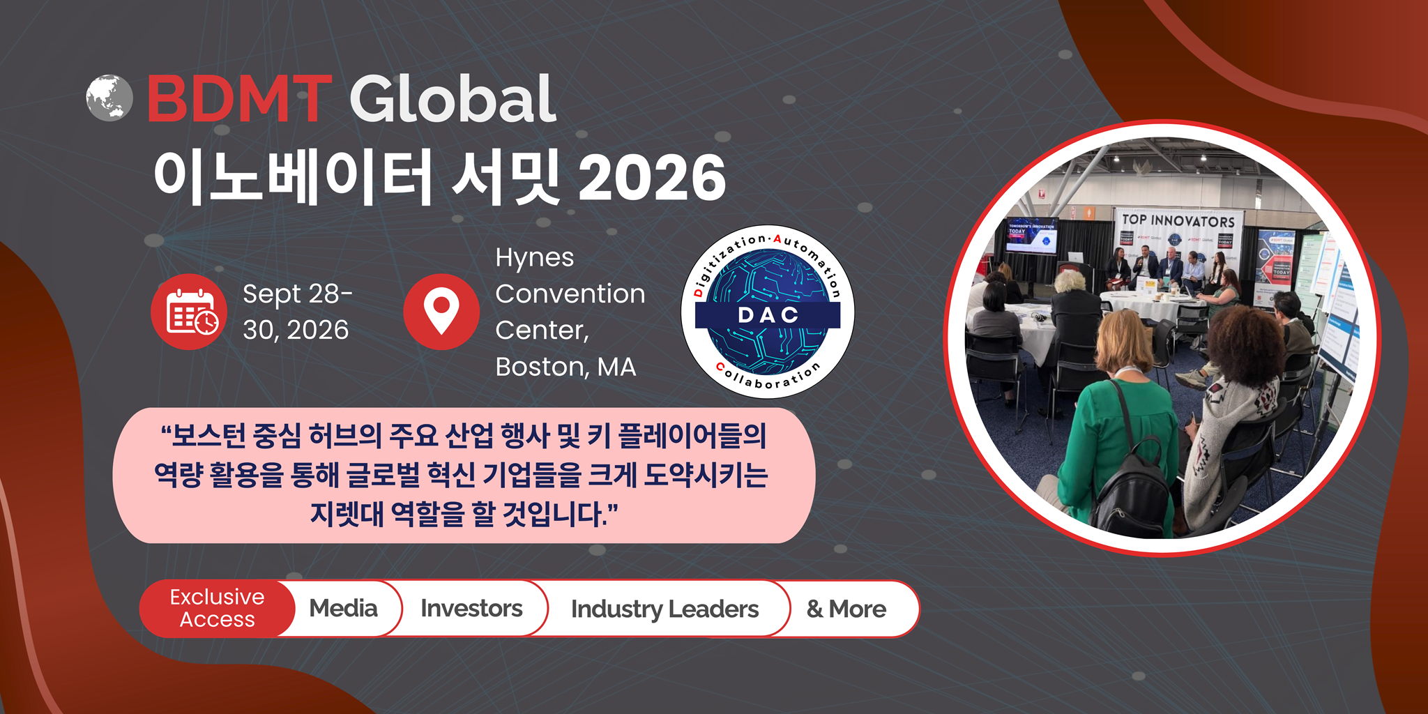 BDMT Global 이노베이터 서밋 2026 Sept 28-30, 2026 Hynes Convention Center, Boston, MA “보스턴 중심 허브의 주요 산업 행사 및 키 플레이어들의 역량 활용을 통해 글로벌 혁신을 미국 시장으로 도약시키는 지렛대 역할을 할 것입니다.” Exclusive Access | Media | Investors | Industry Leaders | & More